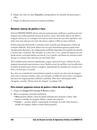 2 Digite um valor na caixa Tamanho correspondente ao tamanho do pincel para o
  olho.
3 Clique no olho para remover os pixels vermelhos.


Remover marcas de poeira e risco
O Corel PHOTO-PAINT oferece diversas maneiras para melhorar a aparência de uma
imagem que tenha pequenas marcas de poeira e riscos. Você pode aplicar um filtro à
imagem inteira, ou, se a imagem tiver um ou mais riscos em uma área específica, você
pode criar uma máscara em torno dos riscos e aplicar o filtro às áreas editáveis.
O filtro funciona eliminando o contraste entre os pixels que ultrapassam o limiar de
contraste definido. Você pode definir um raio para determinar quantos pixels serão
afetados pelas alterações. As configurações escolhidas dependem do tamanho da mancha
e da área que a contorna. Por exemplo, se o risco tiver 1 ou 2 pixels de largura em um
fundo escuro, você pode definir um raio de 2 ou 3 pixels e um limiar de contraste maior
do que se o mesmo risco estivesse em um fundo claro.
Você também pode remover imperfeições, rasgos, marcas de riscos e dobras de uma
imagem misturando suas texturas e cores. Similar ao uso de um filtro, você escolhe faixa
de pixels necessária para retocar a imagem, dependendo do tamanho da correção a ser
feita e da área que a circunda.
Se o risco ou a mancha for razoavelmente grande ou estiver em uma área da imagem
com cores e texturas variadas, como, por exemplo, as folhas de uma árvore, a clonagem
das áreas da imagem produz melhores resultados. Para obter informações sobre
clonagem, consulte “Clonar áreas de imagem” na página 349.

Para remover pequenas marcas de poeira e riscos de uma imagem
1 Clique em Imagem        Correção     Poeira e risco.
2 Mova os seguintes controles deslizantes:
  • Raio permite definir a faixa de pixels utilizada para produzir o efeito. Para
   manter o detalhe da imagem, defina o menor raio possível.
  • Limiar — permite definir a quantidade de redução de ruído. Para manter o
   detalhe da imagem, defina o maior limiar possível.




346                        Guia do Usuário da Suíte de Aplicativos Gráficos CorelDRAW X3
 