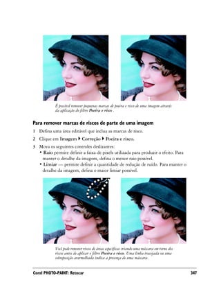 É possível remover pequenas marcas de poeira e risco de uma imagem através
           da aplicação do filtro Poeira e risco .

Para remover marcas de riscos de parte de uma imagem
1 Defina uma área editável que inclua as marcas de risco.
2 Clique em Imagem          Correção        Poeira e risco.
3 Mova os seguintes controles deslizantes:
  • Raio permite definir a faixa de pixels utilizada para produzir o efeito. Para
   manter o detalhe da imagem, defina o menor raio possível.
  • Limiar — permite definir a quantidade de redução de ruído. Para manter o
   detalhe da imagem, defina o maior limiar possível.




           Você pode remover riscos de áreas específicas criando uma máscara em torno dos
           riscos antes de aplicar o filtro Poeira e risco. Uma linha tracejada ou uma
           sobreposição avermelhada indica a presença de uma máscara.


Corel PHOTO-PAINT: Retocar                                                                  347
 