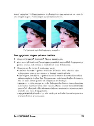 lentes” na página 358.O aguçamento é geralmente feito após o ajuste de cor e tom de
uma imagem e após a reamostragem ou redimensionamento.




           Você pode revelar mais detalhes da imagem aguçando-a.

Para aguçar uma imagem aplicando um filtro
1 Clique em Imagem         Correção       Ajustar aguçamento.
2 Mova o controle deslizante Porcentagem para definir a quantidade de aguçamento
  que será aplicada cada vez que se clicar em um botão de miniatura.
3 Clique em um dos botões de miniatura a seguir:
  • Desfocar máscara — permite acentuar o detalhe da borda e focaliza áreas
   embaçadas na imagem sem remover as áreas de baixa freqüência.
  • Desfocagem com ajuste — permite acentuar detalhes da borda analisando os
   valores dos pixels vizinhos. Esse filtro preserva a maioria dos detalhes da imagem,
   mas seu efeito é mais aparente em imagens de alta resolução.
  • Aguçar — permite acentuar as bordas da imagem focalizando áreas embaçadas e
   aumentando o contraste entre pixels vizinhos. Mova o controle deslizante Fundo
   para definir o limiar do efeito. Os valores inferiores aumentam o número de pixels
   alterados pelo efeito de aguçamento.
  • Aguçamento direcional — permite aperfeiçoar as bordas de uma imagem sem
   criar um efeito de granulosidade.




Corel PHOTO-PAINT: Retocar                                                          351
 