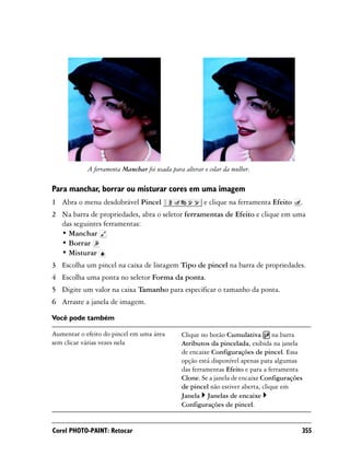 A ferramenta Manchar foi usada para alterar o colar da mulher.

Para manchar, borrar ou misturar cores em uma imagem
1 Abra o menu desdobrável Pincel                        e clique na ferramenta Efeito    .
2 Na barra de propriedades, abra o seletor ferramentas de Efeito e clique em uma
  das seguintes ferramentas:
  • Manchar
  • Borrar
  • Misturar
3 Escolha um pincel na caixa de listagem Tipo de pincel na barra de propriedades.
4 Escolha uma ponta no seletor Forma da ponta.
5 Digite um valor na caixa Tamanho para especificar o tamanho da ponta.
6 Arraste a janela de imagem.

Você pode também

Aumentar o efeito do pincel em uma área        Clique no botão Cumulativa na barra
sem clicar várias vezes nela                   Atributos da pincelada, exibida na janela
                                               de encaixe Configurações de pincel. Essa
                                               opção está disponível apenas para algumas
                                               das ferramentas Efeito e para a ferramenta
                                               Clone. Se a janela de encaixe Configurações
                                               de pincel não estiver aberta, clique em
                                               Janela Janelas de encaixe
                                               Configurações de pincel.


Corel PHOTO-PAINT: Retocar                                                               355
 