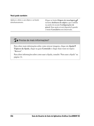 Você pode também

Aplicar o efeito a um objeto e ao fundo       Clique no botão Origem de mesclagem
simultaneamente.                              na barra Atributos do salpico, que é exibida
                                              na janela de encaixe Configurações de
                                              pincel. Essa opção só está disponível quando
                                              o botão Cumulativa está desativado.




            Precisa de mais informações?

      Para obter mais informações sobre como retocar imagens, clique em Ajuda
      Tópicos da Ajuda, clique na guia Conteúdo e clique duas vezes no tópico
      “Retocar”.
      Para obter informações sobre como usar a Ajuda, consulte “Para usar a Ajuda” na
      página 14.




356                          Guia do Usuário da Suíte de Aplicativos Gráficos CorelDRAW X3
 