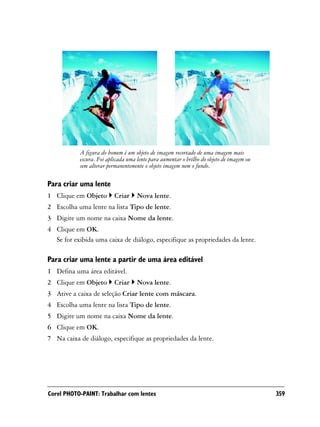 A figura do homem é um objeto de imagem recortado de uma imagem mais
           escura. Foi aplicada uma lente para aumentar o brilho do objeto de imagem ou
           sem alterar permanentemente o objeto imagem nem o fundo.

Para criar uma lente
1 Clique em Objeto        Criar     Nova lente.
2 Escolha uma lente na lista Tipo de lente.
3 Digite um nome na caixa Nome da lente.
4 Clique em OK.
  Se for exibida uma caixa de diálogo, especifique as propriedades da lente.

Para criar uma lente a partir de uma área editável
1 Defina uma área editável.
2 Clique em Objeto        Criar     Nova lente.
3 Ative a caixa de seleção Criar lente com máscara.
4 Escolha uma lente na lista Tipo de lente.
5 Digite um nome na caixa Nome da lente.
6 Clique em OK.
7 Na caixa de diálogo, especifique as propriedades da lente.




Corel PHOTO-PAINT: Trabalhar com lentes                                                   359
 