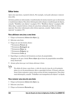 Editar lentes
Após criar uma lente, é possível editá-la. Por exemplo, você pode adicionar e remover
áreas dela.
As lentes podem ser selecionadas e transformadas da mesma maneira que se selecionam
e transformam objetos. Para obter informações sobre seleção e transformação de objetos,
consulte “Trabalhar com objetos” na página 394 e “Modificar objetos” na página 400.
Além disso, é possível alterar a forma de uma lente utilizando um filtro de efeitos
especiais. Para obter informações sobre efeitos especiais, consulte “Aplicar efeitos
especiais” na página 378.

Para adicionar uma área a uma lente
1 Clique na ferramenta Seletor de objeto       .
2 Selecione uma lente.
3 Clique em um dos botões abaixo:
  • Ferramenta Pintura
  • Ferramenta Retângulo
  • Ferramenta Elipse
  • Ferramenta Polígono
  • Ferramenta Linha
4 Especifique os atributos da ferramenta na barra de propriedades.
  Assegure-se de que o botão Novo objeto na barra de propriedades estendidas
  esteja desativado.
5 Arraste pelas áreas que você deseja adicionar à lente.


        Na adição de áreas a uma lente, o valor de tons de cinza da cor do primeiro
        plano ou cor de preenchimento afeta a opacidade da lente. O branco adiciona
        áreas à lente enquanto o preto torna as áreas da lente transparentes. Para obter
        mais informações, consulte “Trabalhar com transparência de objetos” na Ajuda.

Para remover uma área de uma lente
1 Clique na ferramenta Seletor de objeto       .
2 Selecione uma lente.
3 Clique na ferramenta Borracha        .


360                        Guia do Usuário da Suíte de Aplicativos Gráficos CorelDRAW X3
 