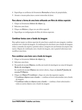 4 Especifique os atributos da ferramenta Borracha na barra de propriedades.
5 Arraste o mouse pelas áreas a serem removidas da lente.

Para alterar a forma de uma lente utilizando um filtro de efeitos especiais
1 Clique na ferramenta Seletor de objeto        .
2 Selecione uma lente.
3 Clique em Efeitos e clique em um efeito especial.
4 Especifique as configurações do filtro de efeitos especiais.


Combinar lentes com o fundo da imagem
Para aplicar ajuste ou efeitos especiais de uma lente a pixels de uma imagem, combine
as lentes com o fundo da imagem. A combinação de uma lente com o fundo da imagem
reduz o tamanho do arquivo e permite salvar a imagem em um formato de arquivo não
nativo. Depois de combinada com o fundo da imagem, não é possível selecionar nem
modificar uma lente.

Para combinar uma lente com o fundo da imagem
1 Clique na ferramenta Seletor de objeto        .
2 Selecione uma lente.
3 Na janela de encaixe Objetos, escolha um modo de mesclagem na caixa de listagem
  Modo de mesclagem.
  Se a janela de encaixe Objetos não estiver aberta, clique em Janela Janelas de
  encaixe Objetos.
4 Clique em Objeto Combinar e clique em uma das seguintes opções:
  • Combinar objetos com o fundo — combina as lentes selecionadas com o fundo
   da imagem
  • Combinar todos os objetos com o fundo — combina a lente selecionada e
   todos os outros objetos com o fundo da imagem




Corel PHOTO-PAINT: Trabalhar com lentes                                           361
 