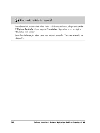 Precisa de mais informações?

      Para obter mais informações sobre como trabalhar com lentes, clique em Ajuda
        Tópicos da Ajuda, clique na guia Conteúdo e clique duas vezes no tópico
      “Trabalhar com lentes”.
      Para obter informações sobre como usar a Ajuda, consulte “Para usar a Ajuda” na
      página 14.




362                         Guia do Usuário da Suíte de Aplicativos Gráficos CorelDRAW X3
 