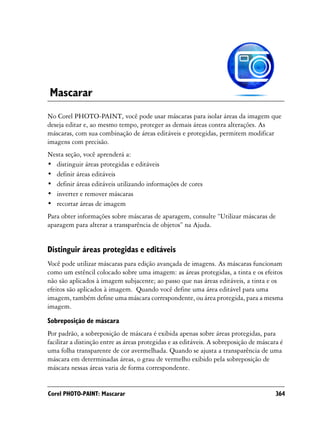 Mascarar
No Corel PHOTO-PAINT, você pode usar máscaras para isolar áreas da imagem que
deseja editar e, ao mesmo tempo, proteger as demais áreas contra alterações. As
máscaras, com sua combinação de áreas editáveis e protegidas, permitem modificar
imagens com precisão.
Nesta seção, você aprenderá a:
• distinguir áreas protegidas e editáveis
• definir áreas editáveis
• definir áreas editáveis utilizando informações de cores
• inverter e remover máscaras
• recortar áreas de imagem
Para obter informações sobre máscaras de aparagem, consulte “Utilizar máscaras de
aparagem para alterar a transparência de objetos” na Ajuda.


Distinguir áreas protegidas e editáveis
Você pode utilizar máscaras para edição avançada de imagens. As máscaras funcionam
como um estêncil colocado sobre uma imagem: as áreas protegidas, a tinta e os efeitos
não são aplicados à imagem subjacente; ao passo que nas áreas editáveis, a tinta e os
efeitos são aplicados à imagem. Quando você define uma área editável para uma
imagem, também define uma máscara correspondente, ou área protegida, para a mesma
imagem.
Sobreposição de máscara
Por padrão, a sobreposição de máscara é exibida apenas sobre áreas protegidas, para
facilitar a distinção entre as áreas protegidas e as editáveis. A sobreposição de máscara é
uma folha transparente de cor avermelhada. Quando se ajusta a transparência de uma
máscara em determinadas áreas, o grau de vermelho exibido pela sobreposição de
máscara nessas áreas varia de forma correspondente.


Corel PHOTO-PAINT: Mascarar                                                             364
 