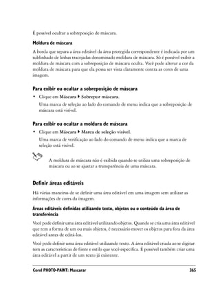 É possível ocultar a sobreposição de máscara.

Moldura de máscara
A borda que separa a área editável da área protegida correspondente é indicada por um
sublinhado de linhas tracejadas denominado moldura de máscara. Só é possível exibir a
moldura de máscara com a sobreposição de máscara oculta. Você pode alterar a cor da
moldura de máscara para que ela possa ser vista claramente contra as cores de uma
imagem.

Para exibir ou ocultar a sobreposição de máscara
• Clique em Máscara        Sobrepor máscara.
   Uma marca de seleção ao lado do comando de menu indica que a sobreposição de
   máscara está visível.

Para exibir ou ocultar a moldura de máscara
• Clique em Máscara        Marca de seleção visível.
   Uma marca de verificação ao lado do comando de menu indica que a marca de
   seleção está visível.


        A moldura de máscara não é exibida quando se utiliza uma sobreposição de
        máscara ou ao se ajustar a transparência de uma máscara.


Definir áreas editáveis
Há várias maneiras de se definir uma área editável em uma imagem sem utilizar as
informações de cores da imagem.
Áreas editáveis definidas utilizando texto, objetos ou o conteúdo da área de
transferência
Você pode definir uma área editável utilizando objetos. Quando se cria uma área editável
que tem a forma de um ou mais objetos, é necessário mover os objetos para fora da área
editável antes de editá-los.
Você pode definir uma área editável utilizando texto. A área editável criada ao se digitar
tem as características de fonte e estilo que você especifica. É possível também criar uma
área editável a partir de um texto já existente.


Corel PHOTO-PAINT: Mascarar                                                            365
 