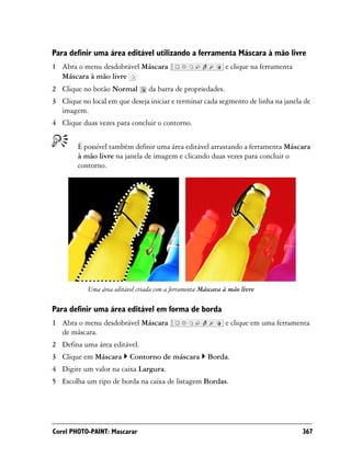 Para definir uma área editável utilizando a ferramenta Máscara à mão livre
1 Abra o menu desdobrável Máscara                            e clique na ferramenta
  Máscara à mão livre
2 Clique no botão Normal         da barra de propriedades.
3 Clique no local em que deseja iniciar e terminar cada segmento de linha na janela de
  imagem.
4 Clique duas vezes para concluir o contorno.


        É possível também definir uma área editável arrastando a ferramenta Máscara
        à mão livre na janela de imagem e clicando duas vezes para concluir o
        contorno.




           Uma área editável criada com a ferramenta Máscara à mão livre

Para definir uma área editável em forma de borda
1 Abra o menu desdobrável Máscara                            e clique em uma ferramenta
  de máscara.
2 Defina uma área editável.
3 Clique em Máscara       Contorno de máscara         Borda.
4 Digite um valor na caixa Largura.
5 Escolha um tipo de borda na caixa de listagem Bordas.




Corel PHOTO-PAINT: Mascarar                                                           367
 