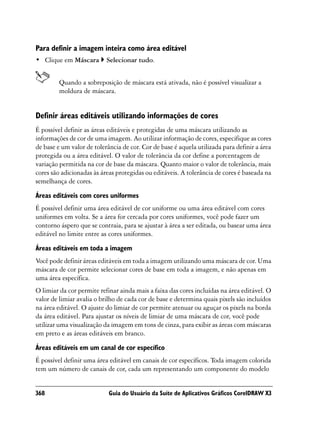 Para definir a imagem inteira como área editável
• Clique em Máscara        Selecionar tudo.


         Quando a sobreposição de máscara está ativada, não é possível visualizar a
         moldura de máscara.


Definir áreas editáveis utilizando informações de cores
É possível definir as áreas editáveis e protegidas de uma máscara utilizando as
informações de cor de uma imagem. Ao utilizar informação de cores, especifique as cores
de base e um valor de tolerância de cor. Cor de base é aquela utilizada para definir a área
protegida ou a área editável. O valor de tolerância da cor define a porcentagem de
variação permitida na cor de base da máscara. Quanto maior o valor de tolerância, mais
cores são adicionadas às áreas protegidas ou editáveis. A tolerância de cores é baseada na
semelhança de cores.

Áreas editáveis com cores uniformes
É possível definir uma área editável de cor uniforme ou uma área editável com cores
uniformes em volta. Se a área for cercada por cores uniformes, você pode fazer um
contorno áspero que se contraia, para se ajustar à área a ser editada, ou basear uma área
editável no limite entre as cores uniformes.

Áreas editáveis em toda a imagem
Você pode definir áreas editáveis em toda a imagem utilizando uma máscara de cor. Uma
máscara de cor permite selecionar cores de base em toda a imagem, e não apenas em
uma área específica.
O limiar da cor permite refinar ainda mais a faixa das cores incluídas na área editável. O
valor de limiar avalia o brilho de cada cor de base e determina quais pixels são incluídos
na área editável. O ajuste do limiar de cor permite atenuar ou aguçar os pixels na borda
da área editável. Para ajustar os níveis de limiar de uma máscara de cor, você pode
utilizar uma visualização da imagem em tons de cinza, para exibir as áreas com máscaras
em preto e as áreas editáveis em branco.

Áreas editáveis em um canal de cor específico
É possível definir uma área editável em canais de cor específicos. Toda imagem colorida
tem um número de canais de cor, cada um representando um componente do modelo


368                         Guia do Usuário da Suíte de Aplicativos Gráficos CorelDRAW X3
 