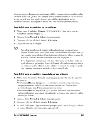 de cor da imagem. Por exemplo, uma imagem RGB é composta de um canal vermelho,
um verde e um azul. Quando uma imagem é exibida em seus canais de cor individuais,
apenas parte de suas informações de cores são exibidas. A exibição de apenas
determinados canais de cor permite definir uma área editável com mais precisão.

Para definir uma área editável de cor uniforme
1 Abra o menu desdobrável Máscara                           e clique na ferramenta
  Máscara de varinha mágica .
2 Clique no botão Normal        da barra de propriedades.
3 Digite um valor de tolerância na caixa Tolerância.
4 Clique em uma cor da imagem.


        Para editar uma forma de imagem elaborada colocada contra um fundo
        simples, defina o fundo como área editável de cor uniforme e inverta a máscara
        para tornar a forma editável. Para obter mais informações sobre a inversão de
        máscaras, consulte “Inverter e remover máscaras” na página 371.
        A cor do primeiro pixel em que você clica estabelece a cor de base. Todos os
        pixels adjacentes que estejam dentro da faixa de tolerância de cor especificada
        são incluídos na área editável. A área editável se expande até atingir os pixels
        com cores que ultrapassem a tolerância de cor especificada.

Para definir uma área editável circundada por cor uniforme
1 Abra o menu desdobrável Máscara                         e escolha uma das seguintes
  ferramentas:
  • Ferramenta Máscara de laço — permite fazer o contorno de uma área da
    imagem e contrair a moldura de máscara em torno de uma faixa de cores
    especificada dessa área. Utiliza uma cor de base inicial.
  • Ferramenta Máscara magnética          — permite estabelecer uma moldura de
    máscara ao longo de uma área de transição entre as cores de uma imagem. Utiliza
    várias cores de base.
2 Clique no botão Normal        da barra de propriedades.
3 Digite um valor de tolerância na caixa Tolerância.
4 Na janela de imagem, clique em uma cor para protegê-la contra alterações e clique
  em pontos diferentes para contornar a área editável.


Corel PHOTO-PAINT: Mascarar                                                          369
 