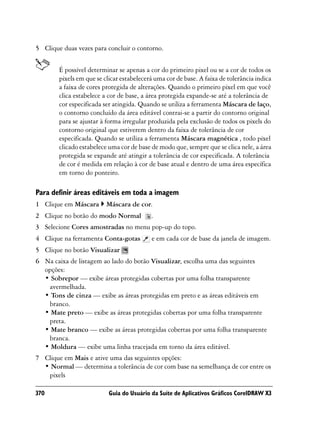 5 Clique duas vezes para concluir o contorno.


        É possível determinar se apenas a cor do primeiro pixel ou se a cor de todos os
        pixels em que se clicar estabelecerá uma cor de base. A faixa de tolerância indica
        a faixa de cores protegida de alterações. Quando o primeiro pixel em que você
        clica estabelece a cor de base, a área protegida expande-se até a tolerância de
        cor especificada ser atingida. Quando se utiliza a ferramenta Máscara de laço,
        o contorno concluído da área editável contrai-se a partir do contorno original
        para se ajustar à forma irregular produzida pela exclusão de todos os pixels do
        contorno original que estiverem dentro da faixa de tolerância de cor
        especificada. Quando se utiliza a ferramenta Máscara magnética , todo pixel
        clicado estabelece uma cor de base de modo que, sempre que se clica nele, a área
        protegida se expande até atingir a tolerância de cor especificada. A tolerância
        de cor é medida em relação à cor de base atual e dentro de uma área específica
        em torno do ponteiro.

Para definir áreas editáveis em toda a imagem
1 Clique em Máscara       Máscara de cor.
2 Clique no botão do modo Normal           .
3 Selecione Cores amostradas no menu pop-up do topo.
4 Clique na ferramenta Conta-gotas         e em cada cor de base da janela de imagem.
5 Clique no botão Visualizar
6 Na caixa de listagem ao lado do botão Visualizar, escolha uma das seguintes
  opções:
  • Sobrepor — exibe áreas protegidas cobertas por uma folha transparente
   avermelhada.
  • Tons de cinza — exibe as áreas protegidas em preto e as áreas editáveis em
   branco.
  • Mate preto — exibe as áreas protegidas cobertas por uma folha transparente
   preta.
  • Mate branco — exibe as áreas protegidas cobertas por uma folha transparente
   branca.
  • Moldura — exibe uma linha tracejada em torno da área editável.
7 Clique em Mais e ative uma das seguintes opções:
  • Normal — determina a tolerância de cor com base na semelhança de cor entre os
   pixels

370                        Guia do Usuário da Suíte de Aplicativos Gráficos CorelDRAW X3
 