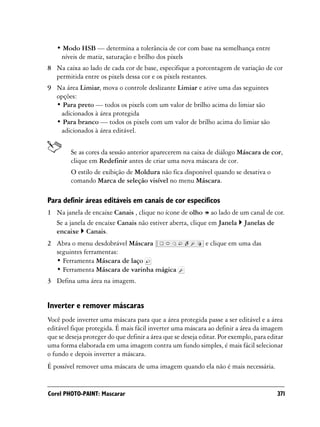 • Modo HSB — determina a tolerância de cor com base na semelhança entre
    níveis de matiz, saturação e brilho dos pixels
8 Na caixa ao lado de cada cor de base, especifique a porcentagem de variação de cor
  permitida entre os pixels dessa cor e os pixels restantes.
9 Na área Limiar, mova o controle deslizante Limiar e ative uma das seguintes
  opções:
  • Para preto — todos os pixels com um valor de brilho acima do limiar são
   adicionados à área protegida
  • Para branco — todos os pixels com um valor de brilho acima do limiar são
   adicionados à área editável.


         Se as cores da sessão anterior aparecerem na caixa de diálogo Máscara de cor,
         clique em Redefinir antes de criar uma nova máscara de cor.
         O estilo de exibição de Moldura não fica disponível quando se desativa o
         comando Marca de seleção visível no menu Máscara.

Para definir áreas editáveis em canais de cor específicos
1 Na janela de encaixe Canais , clique no ícone de olho ao lado de um canal de cor.
  Se a janela de encaixe Canais não estiver aberta, clique em Janela Janelas de
  encaixe Canais.
2 Abra o menu desdobrável Máscara                            e clique em uma das
  seguintes ferramentas:
  • Ferramenta Máscara de laço
  • Ferramenta Máscara de varinha mágica
3 Defina uma área na imagem.


Inverter e remover máscaras
Você pode inverter uma máscara para que a área protegida passe a ser editável e a área
editável fique protegida. É mais fácil inverter uma máscara ao definir a área da imagem
que se deseja proteger do que definir a área que se deseja editar. Por exemplo, para editar
uma forma elaborada em uma imagem contra um fundo simples, é mais fácil selecionar
o fundo e depois inverter a máscara.
É possível remover uma máscara de uma imagem quando ela não é mais necessária.


Corel PHOTO-PAINT: Mascarar                                                             371
 