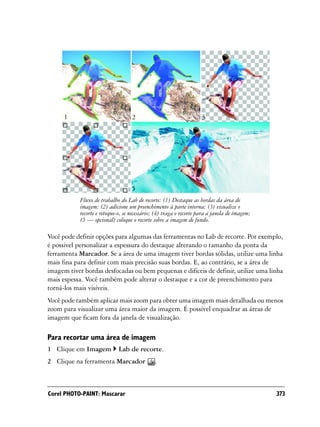 1                             2                                3




      4                             5
            Fluxo de trabalho do Lab de recorte: (1) Destaque as bordas da área de
            imagem; (2) adicione um preenchimento à parte interna; (3) visualize o
            recorte e retoque-o, se necessário; (4) traga o recorte para a janela de imagem;
            (5 — opcional) coloque o recorte sobre a imagem de fundo.

Você pode definir opções para algumas das ferramentas no Lab de recorte. Por exemplo,
é possível personalizar a espessura do destaque alterando o tamanho da ponta da
ferramenta Marcador. Se a área de uma imagem tiver bordas sólidas, utilize uma linha
mais fina para definir com mais precisão suas bordas. E, ao contrário, se a área de
imagem tiver bordas desfocadas ou bem pequenas e difíceis de definir, utilize uma linha
mais espessa. Você também pode alterar o destaque e a cor de preenchimento para
torná-los mais visíveis.
Você pode também aplicar mais zoom para obter uma imagem mais detalhada ou menos
zoom para visualizar uma área maior da imagem. É possível enquadrar as áreas de
imagem que ficam fora da janela de visualização.

Para recortar uma área de imagem
1 Clique em Imagem            Lab de recorte.
2 Clique na ferramenta Marcador                .



Corel PHOTO-PAINT: Mascarar                                                                    373
 