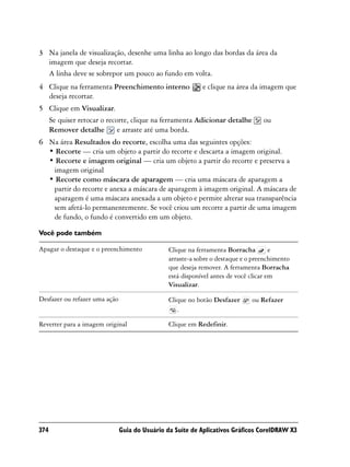 3 Na janela de visualização, desenhe uma linha ao longo das bordas da área da
  imagem que deseja recortar.
  A linha deve se sobrepor um pouco ao fundo em volta.
4 Clique na ferramenta Preenchimento interno                e clique na área da imagem que
  deseja recortar.
5 Clique em Visualizar.
  Se quiser retocar o recorte, clique na ferramenta Adicionar detalhe             ou
  Remover detalhe         e arraste até uma borda.
6 Na área Resultados do recorte, escolha uma das seguintes opções:
  • Recorte — cria um objeto a partir do recorte e descarta a imagem original.
  • Recorte e imagem original — cria um objeto a partir do recorte e preserva a
   imagem original
  • Recorte como máscara de aparagem — cria uma máscara de aparagem a
   partir do recorte e anexa a máscara de aparagem à imagem original. A máscara de
   aparagem é uma máscara anexada a um objeto e permite alterar sua transparência
   sem afetá-lo permanentemente. Se você criou um recorte a partir de uma imagem
   de fundo, o fundo é convertido em um objeto.

Você pode também

Apagar o destaque e o preenchimento             Clique na ferramenta Borracha         e
                                                arraste-a sobre o destaque e o preenchimento
                                                que deseja remover. A ferramenta Borracha
                                                está disponível antes de você clicar em
                                                Visualizar.

Desfazer ou refazer uma ação                    Clique no botão Desfazer      ou Refazer
                                                   .

Reverter para a imagem original                 Clique em Redefinir.




374                            Guia do Usuário da Suíte de Aplicativos Gráficos CorelDRAW X3
 
