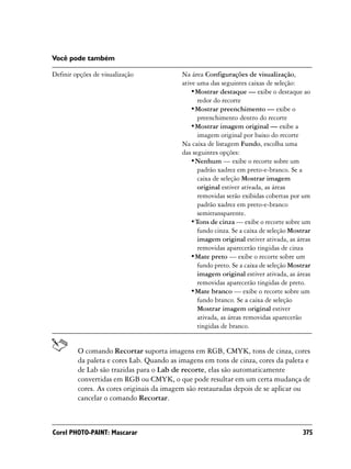 Você pode também

Definir opções de visualização             Na área Configurações de visualização,
                                           ative uma das seguintes caixas de seleção:
                                               •Mostrar destaque — exibe o destaque ao
                                                 redor do recorte
                                               •Mostrar preenchimento — exibe o
                                                 preenchimento dentro do recorte
                                               •Mostrar imagem original — exibe a
                                                 imagem original por baixo do recorte
                                           Na caixa de listagem Fundo, escolha uma
                                           das seguintes opções:
                                               •Nenhum — exibe o recorte sobre um
                                                 padrão xadrez em preto-e-branco. Se a
                                                 caixa de seleção Mostrar imagem
                                                 original estiver ativada, as áreas
                                                 removidas serão exibidas cobertas por um
                                                 padrão xadrez em preto-e-branco
                                                 semitransparente.
                                               •Tons de cinza — exibe o recorte sobre um
                                                 fundo cinza. Se a caixa de seleção Mostrar
                                                 imagem original estiver ativada, as áreas
                                                 removidas aparecerão tingidas de cinza
                                               •Mate preto — exibe o recorte sobre um
                                                 fundo preto. Se a caixa de seleção Mostrar
                                                 imagem original estiver ativada, as áreas
                                                 removidas aparecerão tingidas de preto.
                                               •Mate branco — exibe o recorte sobre um
                                                 fundo branco. Se a caixa de seleção
                                                 Mostrar imagem original estiver
                                                 ativada, as áreas removidas aparecerão
                                                 tingidas de branco.


         O comando Recortar suporta imagens em RGB, CMYK, tons de cinza, cores
         da paleta e cores Lab. Quando as imagens em tons de cinza, cores da paleta e
         de Lab são trazidas para o Lab de recorte, elas são automaticamente
         convertidas em RGB ou CMYK, o que pode resultar em um certa mudança de
         cores. As cores originais da imagem são restauradas depois de se aplicar ou
         cancelar o comando Recortar.



Corel PHOTO-PAINT: Mascarar                                                             375
 