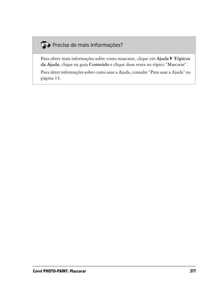 Precisa de mais informações?

   Para obter mais informações sobre como mascarar, clique em Ajuda Tópicos
   da Ajuda, clique na guia Conteúdo e clique duas vezes no tópico “Mascarar”.
   Para obter informações sobre como usar a Ajuda, consulte “Para usar a Ajuda” na
   página 14.




Corel PHOTO-PAINT: Mascarar                                                      377
 