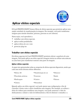 Aplicar efeitos especiais
O Corel PHOTO-PAINT fornece filtros de efeitos especiais que permitem aplicar uma
ampla variedade de transformações às imagens. Por exemplo, você pode transformar
imagens para simular desenhos, pinturas, gravuras ou arte abstrata.
Nesta seção, você aprenderá a:
• trabalhar com efeitos especiais
• aplicar estilos predefinidos
• aplicar efeitos de cor e tom
• gerenciar plug-ins


Trabalhar com efeitos especiais
Os efeitos especiais do Corel PHOTO-PAINT permitem alterar a aparência de uma
imagem. Você pode aplicar um efeito especial à imagem inteira ou utilizar uma máscara
ou uma lente para transformar somente uma parte da imagem.
Aplicar efeitos especiais
A seguir são apresentadas todas as categorias de efeitos especiais disponíveis, sendo que
cada uma inclui diversos efeitos diferentes:
  •Efeitos 3D                    •Transformação de cor        •Distorcer

  •Pinceladas artísticas         •Contorno                    •Ruído

  •Desfocagem                    •Criativo                    •Textura

  •Câmera                        •Personalizar

Quando aplica um efeito especial, você pode ajustar suas configurações a fim de
controlar a forma como o efeito transforma uma imagem. Por exemplo, ao utilizar o
efeito de vinheta para emoldurar uma imagem, você pode aumentar o valor do
deslocamento e reduzir o valor do desbotamento a fim de diminuir o tamanho e a


Corel PHOTO-PAINT: Aplicar efeitos especiais                                          378
 
