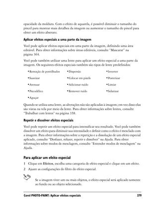 opacidade da moldura. Com o efeito de aquarela, é possível diminuir o tamanho do
pincel para mostrar mais detalhes da imagem ou aumentar o tamanho do pincel para
obter um efeito abstrato.

Aplicar efeitos especiais a uma parte da imagem
Você pode aplicar efeitos especiais em uma parte da imagem, definindo uma área
editável. Para obter informações sobre áreas editáveis, consulte “Mascarar” na
página 364.
Você pode também utilizar uma lente para aplicar um efeito especial a uma parte da
imagem. Os seguintes efeitos especiais também são tipos de lente predefinidos:
  •Remoção de pontilhados        •Dispersão                  •Inverter

  •Suavizar                      •Colocar em pixels          •Posterizar

  •Atenuar                       •Adicionar ruído            •Limiar

  •Psicodélico                   •Remover ruído              •Solarizar

  •Aguçar

Quando se utiliza uma lente, as alterações não são aplicadas à imagem; em vez disso elas
são vistas na tela por meio da lente. Para obter informações sobre lentes, consulte
“Trabalhar com lentes” na página 358.

Repetir e dissolver efeitos especiais
Você pode repetir um efeito especial para intensificar seu resultado. Você pode também
dissolver um efeito para diminuir sua intensidade e definir como o efeito é mesclado com
a imagem. Para obter informações sobre a repetição e a dissolução de um efeito especial
aplicado, consulte “Desfazer, refazer, repetir e dissolver” na Ajuda. Para obter
informações sobre modos de mesclagem, consulte “Entender modos de mesclagem” na
Ajuda.

Para aplicar um efeito especial
1 Clique em Efeitos, escolha uma categoria de efeito especial e clique em um efeito.
2 Ajuste as configurações do filtro do efeito especial.


        Se a imagem tiver um ou mais objetos, o efeito especial será aplicado somente
        ao fundo ou ao objeto selecionado.


Corel PHOTO-PAINT: Aplicar efeitos especiais                                         379
 