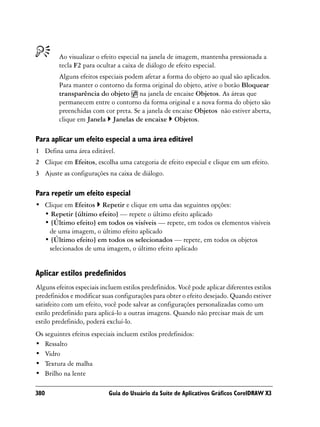 Ao visualizar o efeito especial na janela de imagem, mantenha pressionada a
         tecla F2 para ocultar a caixa de diálogo de efeito especial.
         Alguns efeitos especiais podem afetar a forma do objeto ao qual são aplicados.
         Para manter o contorno da forma original do objeto, ative o botão Bloquear
         transparência do objeto na janela de encaixe Objetos. As áreas que
         permanecem entre o contorno da forma original e a nova forma do objeto são
         preenchidas com cor preta. Se a janela de encaixe Objetos não estiver aberta,
         clique em Janela Janelas de encaixe Objetos.

Para aplicar um efeito especial a uma área editável
1 Defina uma área editável.
2 Clique em Efeitos, escolha uma categoria de efeito especial e clique em um efeito.
3 Ajuste as configurações na caixa de diálogo.

Para repetir um efeito especial
• Clique em Efeitos Repetir e clique em uma das seguintes opções:
  • Repetir [último efeito] — repete o último efeito aplicado
  • [Último efeito] em todos os visíveis — repete, em todos os elementos visíveis
   de uma imagem, o último efeito aplicado
  • [Último efeito] em todos os selecionados — repete, em todos os objetos
   selecionados de uma imagem, o último efeito aplicado


Aplicar estilos predefinidos
Alguns efeitos especiais incluem estilos predefinidos. Você pode aplicar diferentes estilos
predefinidos e modificar suas configurações para obter o efeito desejado. Quando estiver
satisfeito com um efeito, você pode salvar as configurações personalizadas como um
estilo predefinido para aplicá-lo a outras imagens. Quando não precisar mais de um
estilo predefinido, poderá excluí-lo.
Os seguintes efeitos especiais incluem estilos predefinidos:
• Ressalto
• Vidro
• Textura de malha
• Brilho na lente

380                         Guia do Usuário da Suíte de Aplicativos Gráficos CorelDRAW X3
 