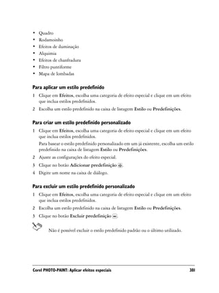 •   Quadro
•   Rodamoinho
•   Efeitos de iluminação
•   Alquimia
•   Efeitos de chanfradura
•   Filtro puntiforme
•   Mapa de lombadas

Para aplicar um estilo predefinido
1 Clique em Efeitos, escolha uma categoria de efeito especial e clique em um efeito
  que inclua estilos predefinidos.
2 Escolha um estilo predefinido na caixa de listagem Estilo ou Predefinições.

Para criar um estilo predefinido personalizado
1 Clique em Efeitos, escolha uma categoria de efeito especial e clique em um efeito
  que inclua estilos predefinidos.
  Para basear o estilo predefinido personalizado em um já existente, escolha um estilo
  predefinido na caixa de listagem Estilo ou Predefinições.
2 Ajuste as configurações do efeito especial.
3 Clique no botão Adicionar predefinição            .
4 Digite um nome na caixa de diálogo.

Para excluir um estilo predefinido personalizado
1 Clique em Efeitos, escolha uma categoria de efeito especial e clique em um efeito
  que inclua estilos predefinidos.
2 Escolha um estilo predefinido na caixa de listagem Estilo ou Predefinições.
3 Clique no botão Excluir predefinição          .

         Não é possível excluir o estilo predefinido padrão ou o último utilizado.




Corel PHOTO-PAINT: Aplicar efeitos especiais                                         381
 