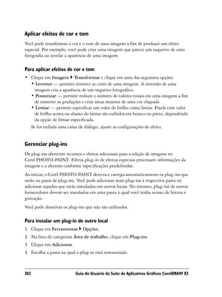 Aplicar efeitos de cor e tom
Você pode transformar a cor e o tom de uma imagem a fim de produzir um efeito
especial. Por exemplo, você pode criar uma imagem que parece um negativo de uma
fotografia ou nivelar a aparência de uma imagem.

Para aplicar efeitos de cor e tom
• Clique em Imagem Transformar e clique em uma das seguintes opções:
  • Inverter — permite inverter as cores de uma imagem. A inversão de uma
    imagem cria a aparência de um negativo fotográfico.
  • Posterizar — permite reduzir o número de valores tonais em uma imagem a fim
    de remover as gradações e criar áreas maiores de uma cor chapada
  • Limiar — permite especificar um valor de brilho como limiar. Pixels com valor
    de brilho acima ou abaixo do limiar são exibidos em branco ou preto, dependendo
    da opção de limiar especificada.
  Se for exibida uma caixa de diálogo, ajuste as configurações de efeito.


Gerenciar plug-ins
Os plug-ins oferecem recursos e efeitos adicionais para a edição de imagens no
Corel PHOTO-PAINT. Filtros plug-in de efeitos especiais processam informações da
imagem e a alteram conforme especificações predefinidas.
Ao iniciar, o Corel PHOTO-PAINT detecta e carrega automaticamente os plug-ins que
estão na pasta de plug-ins. Você pode adicionar mais plug-ins à respectiva pasta ou
adicionar aqueles que estão instalados em outros locais. No entanto, plug-ins de outros
fornecedores devem ser instalados em uma pasta à qual você tenha acesso de leitura e
gravação.
Você pode desativar os plug-ins que não são utilizados.

Para instalar um plug-in de outro local
1 Clique em Ferramentas       Opções.
2 Na lista de categorias Área de trabalho, clique em Plug-ins.
3 Clique em Adicionar.
4 Escolha a pasta na qual o plug-in está armazenado.



382                        Guia do Usuário da Suíte de Aplicativos Gráficos CorelDRAW X3
 