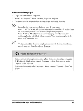 Para desativar um plug-in
1 Clique em Ferramentas        Opções.
2 Na lista de categorias Área de trabalho, clique em Plug-ins.
3 Desative a caixa de seleção ao lado do plug-in que você deseja desativar.


        Se os plug-ins estiverem instalados na pasta de plug-ins do
        Corel PHOTO-PAINT, adicione os plug-ins individuais à lista da página Plug-
        ins e desative a primeira caixa de seleção (a pasta de plug-in do
        Corel PHOTO-PAINT) antes de desativar os plug-ins individuais. Para
        adicionar plug-ins individuais à lista, consulte “Para instalar um plug-in de
        outro local” na página 382.


        Você pode também desativar um plug-in e removê-lo da lista, clicando nele
        para destacá-lo e clicando no botão Remover.



          Precisa de mais informações?

    Para obter mais informações sobre como aplicar efeitos especiais, clique em Ajuda
      Tópicos da Ajuda, clique na guia Conteúdo e clique duas vezes no tópico
    “Aplicar efeitos especiais”.
    Para obter informações sobre como usar a Ajuda, consulte “Para usar a Ajuda” na
    página 14.




Corel PHOTO-PAINT: Aplicar efeitos especiais                                        383
 