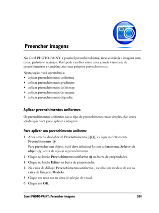 Preencher imagens
No Corel PHOTO-PAINT, é possível preencher objetos, áreas editáveis e imagens com
cores, padrões e texturas. Você pode escolher entre uma grande variedade de
preenchimentos e também criar seus próprios preenchimentos.
Nesta seção, você aprenderá a:
• aplicar preenchimentos uniformes
• aplicar preenchimentos gradientes
• aplicar preenchimentos de bitmap
• aplicar preenchimentos de textura
• aplicar preenchimentos dégradés


Aplicar preenchimentos uniformes
Os preenchimentos uniformes são o tipo de preenchimento mais simples. São cores
sólidas que você pode aplicar a imagens.

Para aplicar um preenchimento uniforme
1 Abra o menu desdobrável Preenchimento             e clique na ferramenta
  Preenchimento .
  Para preencher um objeto, você deve selecioná-lo com a ferramenta Seletor de
  objeto    antes de aplicar o preenchimento.
2 Clique no botão Preenchimento uniforme            na barra de propriedades.
3 Clique no botão Editar na barra de propriedades.
4 Na caixa de diálogo Preenchimento uniforme , escolha um modelo de cor na
  caixa de listagem Modelo.
5 Clique em uma cor na área de seleção de visual.
6 Clique em OK.


Corel PHOTO-PAINT: Preencher imagens                                              384
 