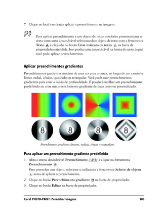 7 Clique no local em deseja aplicar o preenchimento na imagem.


        Para aplicar preenchimento a um objeto de texto, renderize primeiramente o
        texto como uma área editável selecionando o objeto de texto com a ferramenta
        Texto     e clicando no botão Criar máscara de texto        na barra de
        propriedades estendida. Isso produz uma área editável na forma de texto, à qual
        você pode aplicar preenchimentos.


Aplicar preenchimentos gradientes
Preenchimentos gradientes mudam de uma cor para a outra, ao longo de um caminho
linear, radial, cônico, quadrado ou retangular. Você pode usar preenchimentos
gradientes para criar a ilusão de profundidade. É possível escolher um preenchimento
predefinido ou criar um preenchimento gradiente de duas cores ou personalizado.




           Preenchimentos gradientes lineares, radiais, cônicos e retangulares

Para aplicar um preenchimento gradiente predefinido
1 Abra o menu desdobrável Preenchimento              e clique na ferramenta
  Preenchimento .
  Para preencher um objeto, selecione-o utilizando a ferramenta Seletor de objeto
     antes de aplicar o preenchimento.
2 Clique no botão Preenchimento gradiente                   na barra de propriedades.
3 Clique no botão Editar na barra de propriedades.


Corel PHOTO-PAINT: Preencher imagens                                                    385
 
