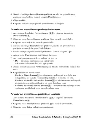 4 Na caixa de diálogo Preenchimento gradiente, escolha um preenchimento
  gradiente predefinido na caixa de listagem Predefinições.
5 Clique em OK.
6 Clique no local em deseja aplicar o preenchimento na imagem.

Para criar um preenchimento gradiente de duas cores
1 Abra o menu desdobrável Preenchimento               e clique na ferramenta
  Preenchimento .
2 Clique no botão Preenchimento gradiente          na barra de propriedades.
3 Clique no botão Editar na barra de propriedades.
4 Na caixa de diálogo Preenchimento gradiente, escolha um preenchimento
  gradiente na caixa de listagem Predefinições.
5 Escolha um tipo de preenchimento gradiente na caixa de listagem Tipo.
6 Ative a opção Duas cores na área Mistura de cores.
7 Abra os seguintes seletores de cor e clique em uma cor:
  • De — determina a cor inicial para a progressão
  • Até — determina a cor final para a progressão
8 Mova o controle deslizante Ponto médio para definir o ponto médio entre as duas
  cores.
9 Clique em um dos botões abaixo:
  • Caminho direto de cores — mistura cores ao longo de uma linha reta,
   começando na cor inicial e continuando pela roda de cores até a cor final.
  • Caminho no sentido anti-horário de cores — mistura as cores ao longo de
   um caminho no sentido anti-horário em torno da roda de cores.
  • Caminho no sentido horário de cores — mistura as cores ao longo de um
   caminho no sentido horário em torno da roda de cores.

Para criar um preenchimento gradiente personalizado
1 Abra o menu desdobrável Preenchimento               e clique na ferramenta
  Preenchimento .
2 Clique no botão Preenchimento gradiente          na barra de propriedades.
3 Clique no botão Editar na barra de propriedades.



386                       Guia do Usuário da Suíte de Aplicativos Gráficos CorelDRAW X3
 