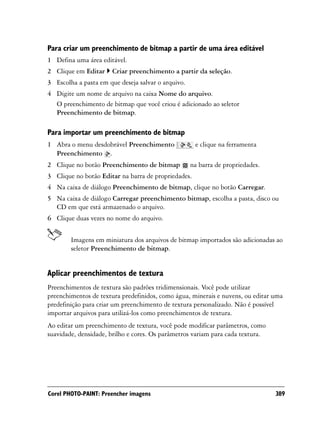 Para criar um preenchimento de bitmap a partir de uma área editável
1 Defina uma área editável.
2 Clique em Editar     Criar preenchimento a partir da seleção.
3 Escolha a pasta em que deseja salvar o arquivo.
4 Digite um nome de arquivo na caixa Nome do arquivo.
  O preenchimento de bitmap que você criou é adicionado ao seletor
  Preenchimento de bitmap.

Para importar um preenchimento de bitmap
1 Abra o menu desdobrável Preenchimento              e clique na ferramenta
  Preenchimento .
2 Clique no botão Preenchimento de bitmap           na barra de propriedades.
3 Clique no botão Editar na barra de propriedades.
4 Na caixa de diálogo Preenchimento de bitmap, clique no botão Carregar.
5 Na caixa de diálogo Carregar preenchimento bitmap, escolha a pasta, disco ou
  CD em que está armazenado o arquivo.
6 Clique duas vezes no nome do arquivo.


        Imagens em miniatura dos arquivos de bitmap importados são adicionadas ao
        seletor Preenchimento de bitmap.


Aplicar preenchimentos de textura
Preenchimentos de textura são padrões tridimensionais. Você pode utilizar
preenchimentos de textura predefinidos, como água, minerais e nuvens, ou editar uma
predefinição para criar um preenchimento de textura personalizado. Não é possível
importar arquivos para utilizá-los como preenchimentos de textura.
Ao editar um preenchimento de textura, você pode modificar parâmetros, como
suavidade, densidade, brilho e cores. Os parâmetros variam para cada textura.




Corel PHOTO-PAINT: Preencher imagens                                            389
 