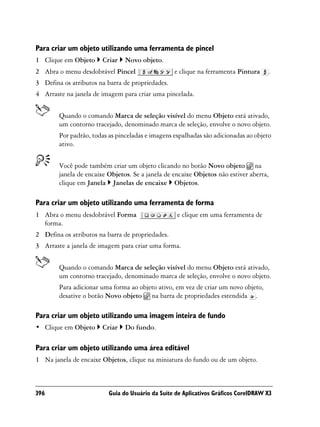Para criar um objeto utilizando uma ferramenta de pincel
1 Clique em Objeto     Criar    Novo objeto.
2 Abra o menu desdobrável Pincel                  e clique na ferramenta Pintura     .
3 Defina os atributos na barra de propriedades.
4 Arraste na janela de imagem para criar uma pincelada.


        Quando o comando Marca de seleção visível do menu Objeto está ativado,
        um contorno tracejado, denominado marca de seleção, envolve o novo objeto.
        Por padrão, todas as pinceladas e imagens espalhadas são adicionadas ao objeto
        ativo.


        Você pode também criar um objeto clicando no botão Novo objeto na
        janela de encaixe Objetos. Se a janela de encaixe Objetos não estiver aberta,
        clique em Janela Janelas de encaixe Objetos.

Para criar um objeto utilizando uma ferramenta de forma
1 Abra o menu desdobrável Forma                    e clique em uma ferramenta de
  forma.
2 Defina os atributos na barra de propriedades.
3 Arraste a janela de imagem para criar uma forma.


        Quando o comando Marca de seleção visível do menu Objeto está ativado,
        um contorno tracejado, denominado marca de seleção, envolve o novo objeto.
        Para adicionar uma forma ao objeto ativo, em vez de criar um novo objeto,
        desative o botão Novo objeto na barra de propriedades estendida .

Para criar um objeto utilizando uma imagem inteira de fundo
• Clique em Objeto     Criar    Do fundo.

Para criar um objeto utilizando uma área editável
1 Na janela de encaixe Objetos, clique na miniatura do fundo ou de um objeto.



396                       Guia do Usuário da Suíte de Aplicativos Gráficos CorelDRAW X3
 