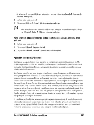 Se a janela de encaixe Objetos não estiver aberta, clique em Janela    Janelas de
   encaixe Objetos.
2 Defina uma área editável.
3 Clique em Objeto      Criar    Objeto: copiar seleção.


        Para remover a uma área editável de uma imagem ao criar um objeto, clique
        em Objeto Criar Objeto: recortar seleção.

Para criar um objeto utilizando todos os elementos visíveis em uma área
editável
1 Defina uma área editável.
2 Clique em Editar      Copiar visível.
3 Clique em Editar      Colar   Colar como novo objeto.


Agrupar e combinar objetos
Você pode agrupar objetos para que eles se comportem como se fossem um só. Os
objetos agrupados podem ser movidos, excluídos ou transformados, como uma única
entidade. Você adiciona objetos a um grupo já existente e desagrupa os objetos para
editá-los individualmente.
Você pode também agrupar objetos criando um grupo de aparagem. Os grupos de
aparagem permitem combinar as características dos objetos, colocando os elementos de
imagem de um ou mais objetos na forma de outro. As características dos objetos
secundários são inseridas na forma do objeto primário. Por exemplo, se o objeto primário
for uma figura de uma flor e o objeto secundário uma figura do céu, o resultado será uma
forma de flor com a cor e a textura do céu. Um objeto é primário em relação aos outros
que estão acima dele na ordem de empilhamento, e um objeto secundário não pode ficar
abaixo do objeto primário. Para criar um grupo de aparagem utilizando a imagem de
fundo, primeiro é necessário transformar o fundo em objeto. Você pode desfazer o grupo
de aparagem a qualquer momento.
A combinação de objetos permite agrupá-los permanentemente. É possível combinar
vários objetos em um único objeto ou objetos com o fundo. Quando você combina
objetos, perde a possibilidade de editá-los independentemente. Você pode também
reduzir o tamanho de arquivo de uma imagem combinando objetos.


Corel PHOTO-PAINT: Trabalhar com objetos                                             397
 