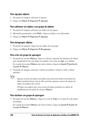 Para agrupar objetos
1 Na janela de imagem, selecione os objetos.
2 Clique em Objeto         Organizar    Agrupar.

Para adicionar um objeto a um grupo de objetos
1 Na janela de imagem, selecione um objeto de um grupo.
2 Mantenha pressionada a tecla Shift e clique no objeto a ser adicionado.
3 Clique em Objeto         Organizar    Agrupar.

Para desagrupar objetos
1 Na janela de imagem, clique em um objeto de um grupo.
2 Clique em Objeto         Organizar    Desagrupar.

Para criar um grupo de aparagem
1 Na janela de encaixe Objetos, clique na coluna à esquerda da miniatura do objeto
  para transformá-lo em um objeto secundário. Um ícone de clipe é exibido.
  Se a janela de encaixe Objetos não estiver aberta, clique em Janela Janelas de
  encaixe Objetos.
2 Na janela de imagem, selecione o objeto secundário e arraste-o sobre o objeto
  primário.


           Apenas as áreas do objeto secundário que estiverem dentro dos limites do
           objeto primário ficam visíveis. Do contrário, apenas a marca de seleção do
           objeto secundário fica visível.
           O objeto secundário deve estar acima do objeto primário na ordem de
           empilhamento da janela de encaixe Objetos.

Para desfazer um grupo de aparagem
• Na janela de encaixe Objetos , clique no ícone de Clipe         ao lado de cada objeto
  secundário.
      Se a janela de encaixe Objetos não estiver aberta, clique em Janela   Janelas de
      encaixe Objetos.


398                          Guia do Usuário da Suíte de Aplicativos Gráficos CorelDRAW X3
 