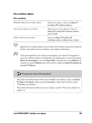 Para combinar objetos
Para combinar

Múltiplos objetos em um único objeto.      Selecione os objetos e clique em Objeto
                                           Combinar Combinar objetos.

Um ou mais objetos com o fundo             Selecione um ou mais objetos e clique em
                                           Objeto Combinar Combinar objetos
                                           com o fundo.

Todos os objetos com o fundo.              Clique em Objeto Combinar
                                           Combinar todos os objetos com o fundo.


         Quando você combina objetos com o fundo, eles tornam-se parte da camada do
         fundo e não podem mais ser editados como objetos individuais.


         Você pode especificar um modo de mesclagem e um nível de transparência
         antes de combinar objetos, modificando as configurações na caixa de listagem
         Modo de mesclagem e na caixa Opacidade, na janela de encaixe Objetos. Se
         a janela de encaixe Objetos não estiver aberta, clique em Janela Janelas de
         encaixe Objetos.



           Precisa de mais informações?

    Para obter mais informações sobre como trabalhar com objetos, clique em Ajuda
      Tópicos da Ajuda, clique na guia Conteúdo e clique duas vezes no tópico
    “Trabalhar com objetos”.
    Para obter informações sobre como usar a Ajuda, consulte “Para usar a Ajuda” na
    página 14.




Corel PHOTO-PAINT: Trabalhar com objetos                                              399
 