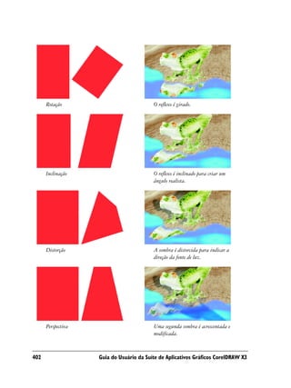 Rotação                             O reflexo é girado.




      Inclinação                          O reflexo é inclinado para criar um
                                          ângulo realista.




      Distorção                           A sombra é distorcida para indicar a
                                          direção da fonte de luz.




      Perspectiva                         Uma segunda sombra é acrescentada e
                                          modificada.



402                 Guia do Usuário da Suíte de Aplicativos Gráficos CorelDRAW X3
 