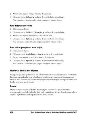 3 Arraste uma alça de rotação na caixa de destaque.
4 Clique no botão Aplicar na barra de propriedades estendida .
  Para cancelar a transformação, clique duas vezes fora do objeto.

Para distorcer um objeto
1 Selecione um objeto.
2 Clique no botão do Modo Distorção          na barra de propriedades.
3 Arraste uma alça de distorção da caixa de destaque.
4 Clique no botão Aplicar na barra de propriedades estendida .
  Para cancelar a transformação, clique duas vezes fora do objeto.

Para aplicar perspectiva a um objeto
1 Selecione um objeto.
2 Clique no botão Modo Perspectiva         na barra de propriedades.
3 Arraste uma alça de perspectiva da caixa de destaque.
4 Clique no botão Aplicar na barra de propriedades estendida .
  Para cancelar a transformação, clique duas vezes fora do objeto.


Alterar as bordas dos objetos
Você pode ajustar a aparência de um objeto alterando as características de suas bordas.
Para misturar as bordas com o fundo enevoando, esbata ou remova bordas pretas e
brancas. Para enfatizar um determinado objeto em uma imagem, você pode definir suas
bordas aguçando-as. do objeto.

Enevoar
O enevoamento suaviza as bordas de um objeto aumentando gradualmente a
transparência dos pixels da borda. Você pode especificar a largura da seção enevoada do
objeto e o gradiente de transparência que deseja utilizar.




404                        Guia do Usuário da Suíte de Aplicativos Gráficos CorelDRAW X3
 