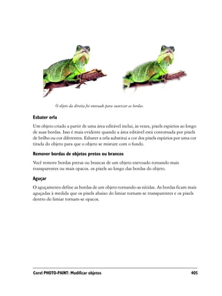 O objeto da direita foi enevoado para suavizar as bordas.

Esbater orla
Um objeto criado a partir de uma área editável inclui, às vezes, pixels espúrios ao longo
de suas bordas. Isso é mais evidente quando a área editável está contornada por pixels
de brilho ou cor diferentes. Esbater a orla substitui a cor dos pixels espúrios por uma cor
tirada do objeto para que o objeto se misture com o fundo.
Remover bordas de objetos pretos ou brancos
Você remove bordas pretas ou brancas de um objeto enevoado tornando mais
transparentes ou mais opacos. os pixels ao longo das bordas do objeto.
Aguçar
O aguçamento define as bordas de um objeto tornando-as nítidas. As bordas ficam mais
aguçadas à medida que os pixels abaixo do limiar tornam-se transparentes e os pixels
dentro do limiar tornam-se opacos.




Corel PHOTO-PAINT: Modificar objetos                                                    405
 