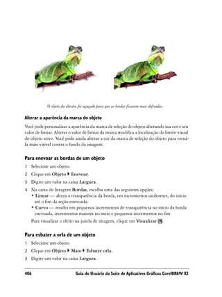 O objeto da direita foi aguçado para que as bordas ficassem mais definidas.

Alterar a aparência da marca do objeto
Você pode personalizar a aparência da marca de seleção do objeto alterando sua cor e seu
valor de limiar. Alterar o valor de limiar da marca modifica a localização do limite visual
do objeto ativo. Você pode ainda alterar a cor da marca de seleção do objeto para torná-
la mais visível contra o fundo da imagem.

Para enevoar as bordas de um objeto
1 Selecione um objeto.
2 Clique em Objeto         Enevoar.
3 Digite um valor na caixa Largura.
4 Na caixa de listagem Bordas, escolha uma das seguintes opções:
  • Linear — altera a transparência da borda, em incrementos uniformes, do início
   até o fim da seção enevoada.
  • Curvo — resulta em pequenos incrementos de transparência no início da borda
   enevoada, incrementos maiores no meio e pequenos incrementos no fim
  Para visualizar o efeito na janela de imagem, clique em Visualizar .

Para esbater a orla de um objeto
1 Selecione um objeto.
2 Clique em Objeto         Mate      Esbater orla.
3 Digite um valor na caixa Largura.

406                           Guia do Usuário da Suíte de Aplicativos Gráficos CorelDRAW X3
 
