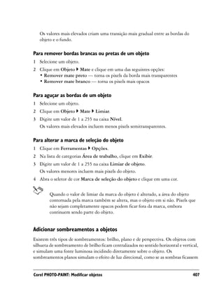 Os valores mais elevados criam uma transição mais gradual entre as bordas do
   objeto e o fundo.

Para remover bordas brancas ou pretas de um objeto
1 Selecione um objeto.
2 Clique em Objeto Mate e clique em uma das seguintes opções:
  • Remover mate preto — torna os pixels da borda mais transparentes
  • Remover mate branco — torna os pixels mais opacos

Para aguçar as bordas de um objeto
1 Selecione um objeto.
2 Clique em Objeto       Mate    Limiar.
3 Digite um valor de 1 a 255 na caixa Nível.
  Os valores mais elevados incluem menos pixels semitransparentes.

Para alterar a marca de seleção do objeto
1 Clique em Ferramentas         Opções.
2 Na lista de categorias Área de trabalho, clique em Exibir.
3 Digite um valor de 1 a 255 na caixa Limiar de objeto.
  Os valores menores incluem mais pixels do objeto.
4 Abra o seletor de cor Marca de seleção do objeto e clique em uma cor.


        Quando o valor de limiar da marca do objeto é alterado, a área do objeto
        contornada pela marca também se altera, mas o objeto em si não. Pixels que
        não sejam completamente opacos podem ficar fora da marca, embora
        continuem sendo parte do objeto.


Adicionar sombreamentos a objetos
Existem três tipos de sombreamentos: brilho, plano e de perspectiva. Os objetos com
silhueta de sombreamento de brilho ficam centralizados no sentido horizontal e vertical,
e simulam uma fonte luminosa incidindo diretamente sobre o objeto. Os
sombreamentos planos simulam o efeito de luz direcional, como se as sombras ficassem


Corel PHOTO-PAINT: Modificar objetos                                                 407
 