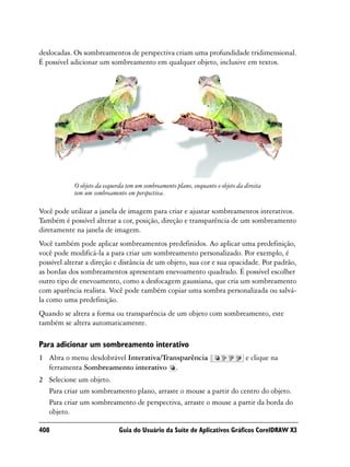 deslocadas. Os sombreamentos de perspectiva criam uma profundidade tridimensional.
É possível adicionar um sombreamento em qualquer objeto, inclusive em textos.




            O objeto da esquerda tem um sombreamento plano, enquanto o objeto da direita
            tem um sombreamento em perspectiva.

Você pode utilizar a janela de imagem para criar e ajustar sombreamentos interativos.
Também é possível alterar a cor, posição, direção e transparência de um sombreamento
diretamente na janela de imagem.
Você também pode aplicar sombreamentos predefinidos. Ao aplicar uma predefinição,
você pode modificá-la a para criar um sombreamento personalizado. Por exemplo, é
possível alterar a direção e distância de um objeto, sua cor e sua opacidade. Por padrão,
as bordas dos sombreamentos apresentam enevoamento quadrado. É possível escolher
outro tipo de enevoamento, como a desfocagem gaussiana, que cria um sombreamento
com aparência realista. Você pode também copiar uma sombra personalizada ou salvá-
la como uma predefinição.
Quando se altera a forma ou transparência de um objeto com sombreamento, este
também se altera automaticamente.

Para adicionar um sombreamento interativo
1 Abra o menu desdobrável Interativa/Transparência                               e clique na
  ferramenta Sombreamento interativo .
2 Selecione um objeto.
  Para criar um sombreamento plano, arraste o mouse a partir do centro do objeto.
  Para criar um sombreamento de perspectiva, arraste o mouse a partir da borda do
  objeto.

408                           Guia do Usuário da Suíte de Aplicativos Gráficos CorelDRAW X3
 