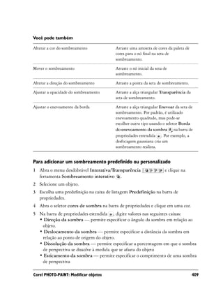 Você pode também

Alterar a cor do sombreamento            Arraste uma amostra de cores da paleta de
                                         cores para o nó final na seta de
                                         sombreamento.

Mover o sombreamento                     Arraste o nó inicial da seta de
                                         sombreamento.

Alterar a direção do sombreamento        Arraste a ponta da seta de sombreamento.

Ajustar a opacidade do sombreamento      Arraste a alça triangular Transparência da
                                         seta de sombreamento.

Ajustar o enevoamento da borda           Arraste a alça triangular Enevoar da seta de
                                         sombreamento. Por padrão, é utilizado
                                         enevoamento quadrado, mas pode-se
                                         escolher outro tipo usando o seletor Borda
                                         do enevoamento da sombra na barra de
                                         propriedades estendida . Por exemplo, a
                                         desfocagem gaussiana cria um
                                         sombreamento realista.


Para adicionar um sombreamento predefinido ou personalizado
1 Abra o menu desdobrável Interativa/Transparência                    e clique na
  ferramenta Sombreamento interativo .
2 Selecione um objeto.
3 Escolha uma predefinição na caixa de listagem Predefinição na barra de
  propriedades.
4 Abra o seletor cores de sombra na barra de propriedades e clique em uma cor.
5 Na barra de propriedades estendida , digite valores nas seguintes caixas:
  • Direção da sombra — permite especificar o ângulo da sombra em relação ao
   objeto.
  • Deslocamento da sombra — permite especificar a distância da sombra em
   relação ao ponto de origem do objeto.
  • Dissolução da sombra — permite especificar a porcentagem em que o sombra
   de perspectiva se dissolve à medida que se afasta do objeto
  • Esticamento da sombra — permite especificar o comprimento de uma sombra
   de perspectiva

Corel PHOTO-PAINT: Modificar objetos                                                  409
 