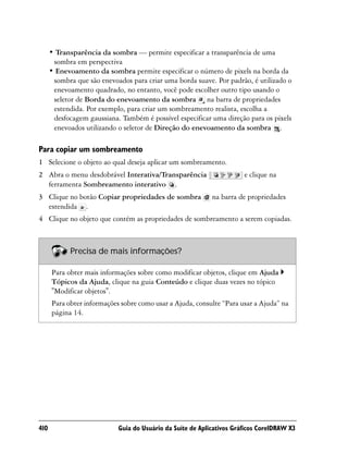 • Transparência da sombra — permite especificar a transparência de uma
       sombra em perspectiva
      • Enevoamento da sombra permite especificar o número de pixels na borda da
       sombra que são enevoados para criar uma borda suave. Por padrão, é utilizado o
       enevoamento quadrado, no entanto, você pode escolher outro tipo usando o
       seletor de Borda do enevoamento da sombra na barra de propriedades
       estendida. Por exemplo, para criar um sombreamento realista, escolha a
       desfocagem gaussiana. Também é possível especificar uma direção para os pixels
       enevoados utilizando o seletor de Direção do enevoamento da sombra .

Para copiar um sombreamento
1 Selecione o objeto ao qual deseja aplicar um sombreamento.
2 Abra o menu desdobrável Interativa/Transparência                     e clique na
  ferramenta Sombreamento interativo .
3 Clique no botão Copiar propriedades de sombra             na barra de propriedades
  estendida .
4 Clique no objeto que contém as propriedades de sombreamento a serem copiadas.



            Precisa de mais informações?

      Para obter mais informações sobre como modificar objetos, clique em Ajuda
      Tópicos da Ajuda, clique na guia Conteúdo e clique duas vezes no tópico
      "Modificar objetos".
      Para obter informações sobre como usar a Ajuda, consulte “Para usar a Ajuda” na
      página 14.




410                         Guia do Usuário da Suíte de Aplicativos Gráficos CorelDRAW X3
 