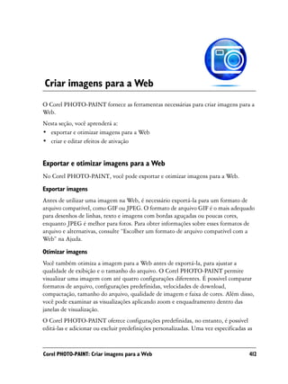 Criar imagens para a Web
O Corel PHOTO-PAINT fornece as ferramentas necessárias para criar imagens para a
Web.
Nesta seção, você aprenderá a:
• exportar e otimizar imagens para a Web
• criar e editar efeitos de ativação


Exportar e otimizar imagens para a Web
No Corel PHOTO-PAINT, você pode exportar e otimizar imagens para a Web.
Exportar imagens
Antes de utilizar uma imagem na Web, é necessário exportá-la para um formato de
arquivo compatível, como GIF ou JPEG. O formato de arquivo GIF é o mais adequado
para desenhos de linhas, texto e imagens com bordas aguçadas ou poucas cores,
enquanto JPEG é melhor para fotos. Para obter informações sobre esses formatos de
arquivo e alternativas, consulte “Escolher um formato de arquivo compatível com a
Web” na Ajuda.

Otimizar imagens
Você também otimiza a imagem para a Web antes de exportá-la, para ajustar a
qualidade de exibição e o tamanho do arquivo. O Corel PHOTO-PAINT permite
visualizar uma imagem com até quatro configurações diferentes. É possível comparar
formatos de arquivo, configurações predefinidas, velocidades de download,
compactação, tamanho do arquivo, qualidade de imagem e faixa de cores. Além disso,
você pode examinar as visualizações aplicando zoom e enquadramento dentro das
janelas de visualização.
O Corel PHOTO-PAINT oferece configurações predefinidas, no entanto, é possível
editá-las e adicionar ou excluir predefinições personalizadas. Uma vez especificadas as


Corel PHOTO-PAINT: Criar imagens para a Web                                          412
 