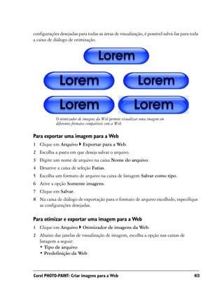 configurações desejadas para todas as áreas de visualização, é possível salvá-las para toda
a caixa de diálogo de otimização.




            O otimizador de imagens da Web permite visualizar uma imagem em
            diferentes formatos compatíveis com a Web.

Para exportar uma imagem para a Web
1 Clique em Arquivo        Exportar para a Web.
2 Escolha a pasta em que deseja salvar o arquivo.
3 Digite um nome de arquivo na caixa Nome do arquivo.
4 Desative a caixa de seleção Fatias.
5 Escolha um formato de arquivo na caixa de listagem Salvar como tipo.
6 Ative a opção Somente imagens.
7 Clique em Salvar.
8 Na caixa de diálogo de exportação para o formato de arquivo escolhido, especifique
  as configurações desejadas.

Para otimizar e exportar uma imagem para a Web
1 Clique em Arquivo        Otimizador de imagens da Web.
2 Abaixo das janelas de visualização de imagem, escolha a opção nas caixas de
  listagem a seguir:
  • Tipo de arquivo
  • Predefinição da Web



Corel PHOTO-PAINT: Criar imagens para a Web                                             413
 