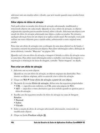 adicionar som aos estados sobre e clicado, que será tocado quando esses estados forem
ativados.

Editar objetos de efeitos de ativação
Você pode editar os estados dos efeitos de ativação adicionando, modificando e
removendo objetos em cada estado. Quando se cria o efeito de ativação, os objetos
originais são copiados para os estados normal, sobre e clicado. Adicionar um objeto a um
estado de efeito de ativação adicionado esse objeto a todos os estados. No entanto,
qualquer alteração feita em um objeto só se aplica estado atual. Por exemplo, você pode
utilizar um texto diferente para o estado sobre, substituindo o texto original nesse
estado.
Para criar um efeito de ativação com a utilização de uma área editável ou do fundo, é
necessário convertê-los primeiro em objetos. Para obter informações sobre a definição de
áreas editáveis, consulte “Mascarar” na página 364.
Quando você cria um efeito de ativação, a imagem é fatiada e o efeito de ativação torna-
se uma fatia. Para obter mais informações sobre o trabalho com fatias de imagem e a
exportação e otimização de fatias de imagem, consulte “Fatiar imagens” na Ajuda.

Para criar um efeito de ativação
1 Selecione um ou mais objetos.
  Quando se cria um efeito de ativação, os objetos originais são destruídos. Para
  manter os objetos originais, salve-os antes de criar o efeito de ativação.
2 Clique em Web       Criar efeito de ativação a partir de um objeto.
3 Na janela de encaixe Efeito de ativação, defina uma das seguintes propriedades:
  • URL — especifica um endereço, ou URL, para uma página da Web.
  • ALT — especifica o texto alternativo que será exibido quando se apontar para o
   efeito de ativação.
4 Escolha um dos seguintes estados de efeito de ativação na caixa de listagem
  Estados:
  • Normal
  • Sobre
  • Clicado
5 Edite o estado de efeito de ativação selecionado adicionando, removendo ou
  modificando objetos.
6 Clique no botão Finalizar edição       .


416                        Guia do Usuário da Suíte de Aplicativos Gráficos CorelDRAW X3
 