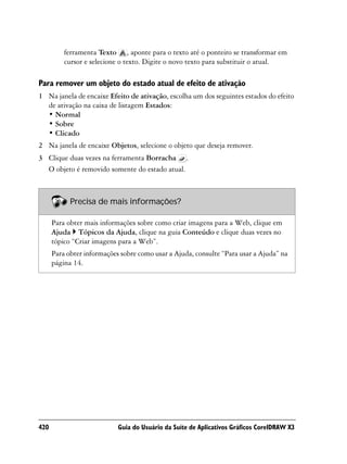 ferramenta Texto , aponte para o texto até o ponteiro se transformar em
          cursor e selecione o texto. Digite o novo texto para substituir o atual.

Para remover um objeto do estado atual de efeito de ativação
1 Na janela de encaixe Efeito de ativação, escolha um dos seguintes estados do efeito
  de ativação na caixa de listagem Estados:
  • Normal
  • Sobre
  • Clicado
2 Na janela de encaixe Objetos, selecione o objeto que deseja remover.
3 Clique duas vezes na ferramenta Borracha .
  O objeto é removido somente do estado atual.



            Precisa de mais informações?

      Para obter mais informações sobre como criar imagens para a Web, clique em
      Ajuda Tópicos da Ajuda, clique na guia Conteúdo e clique duas vezes no
      tópico “Criar imagens para a Web”.
      Para obter informações sobre como usar a Ajuda, consulte “Para usar a Ajuda” na
      página 14.




420                         Guia do Usuário da Suíte de Aplicativos Gráficos CorelDRAW X3
 