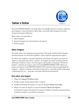 Salvar e fechar
No Corel PHOTO-PAINT, você pode salvar seu trabalho durante a criação e edição de
uma imagem e antes de fechá-la. Além disso, você pode salvar imagens em vários
formatos de arquivo diferentes.
Nesta seção, você aprenderá a:
• salvar imagens
• exportar imagens em outros formatos de arquivo
• fechar imagens


Salvar imagens
Você pode salvar uma imagem para preservá-la. Você pode também salvar imagens
automaticamente em intervalos regulares e salvar cópias de segurança do arquivo.
Ao salvar uma imagem, você pode especificar um formato de arquivo, um nome de
arquivo e uma pasta para salvar o arquivo. As imagens são salvas automaticamente
utilizando o formato, nome e local do arquivo selecionado no momento. O formato
padrão é o formato de arquivo nativo do Corel PHOTO-PAINT (CPT). Salvar um
arquivo no formato Corel PHOTO-PAINT (CPT) mantém todas as propriedades da
imagem — objetos, a máscara criada mais recentemente, canais alfa, grades, linhas-guia
e informações de cor — para que você possa editá-las posteriormente.

Para salvar uma imagem
1 Clique em Arquivo       Salvar como.
2 Escolha a pasta em que deseja salvar o arquivo.
3 Escolha um formato de arquivo na caixa de listagem Salvar como tipo .
4 Digite um nome de arquivo na caixa de listagem Nome de arquivo.
  A extensão de arquivo do formato de arquivo escolhido é anexada automaticamente
  ao nome do arquivo, mas pode ser removida.


Corel PHOTO-PAINT: Salvar e fechar                                                 422
 