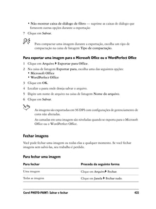 • Não mostrar caixa de diálogo de filtro — suprime as caixas de diálogo que
    fornecem outras opções durante a exportação
7 Clique em Salvar.


        Para compactar uma imagem durante a exportação, escolha um tipo de
        compactação na caixa de listagem Tipo de compactação.

Para exportar uma imagem para o Microsoft Office ou o WordPerfect Office
1 Clique em Arquivo       Exportar para Office.
2 Na caixa de listagem Exportar para, escolha uma das seguintes opções:
  • Microsoft Office
  • WordPerfect Office
3 Clique em OK.
4 Localize a pasta onde deseja salvar o arquivo.
5 Digite um nome de arquivo na caixa de listagem Nome do arquivo.
6 Clique em Salvar.


        As imagens são exportadas em 96 DPI com configurações de gerenciamento de
        cores não alteradas.
        As camadas em uma imagem são niveladas quando se exporta para o Microsoft
        Office ou o WordPerfect Office.


Fechar imagens
Você pode fechar uma imagem ou todas elas a qualquer momento. Se você fechar
imagens sem salvá-las, seu trabalho é perdido.

Para fechar uma imagem
Para fechar                                Proceda da seguinte forma

Uma imagem                                 Clique em Arquivo Fechar.

Todas as imagens                           Clique em Janela   Fechar tudo.



Corel PHOTO-PAINT: Salvar e fechar                                               425
 