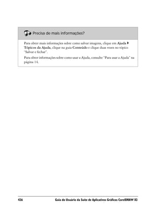 Precisa de mais informações?

      Para obter mais informações sobre como salvar imagens, clique em Ajuda
      Tópicos da Ajuda, clique na guia Conteúdo e clique duas vezes no tópico
      “Salvar e fechar”.
      Para obter informações sobre como usar a Ajuda, consulte “Para usar a Ajuda” na
      página 14.




426                         Guia do Usuário da Suíte de Aplicativos Gráficos CorelDRAW X3
 