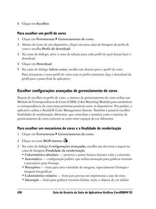 6 Clique em Escolher.

Para escolher um perfil de cores
1 Clique em Ferramentas        Gerenciamento de cores.
2 Abaixo do ícone de um dispositivo, clique em uma caixa de listagem de perfis de
  cores e escolha Perfis de download.
3 Na caixa de diálogo, ative a caixa de seleção para cada perfil do qual deseja fazer o
  download.
4 Clique em Download.
5 Na caixa de diálogo Salvar como, escolha um destino para o perfil de cores.
  Para armazenar o novo perfil de cores com os perfis existentes, faça o download do
  perfil para a pasta Cor do aplicativo.


Escolher configurações avançadas de gerenciamento de cores
Depois de escolher os perfis de cores, o sistema de gerenciamento de cores utiliza um
Módulo de Correspondência de Cores (CMM, Color Matching Module) para estabelecer
a correspondência de cores mais próximas possíveis entre os dispositivos. Por padrão, o
aplicativo utiliza o Kodak® Color Management System. Também é possível escolher
finalidades de renderização diferentes, que controlam a maneira como o sistema de
gerenciamento de cores converte as cores entre espaços de cor diferentes.

Para escolher um mecanismo de cores e a finalidade de renderização
1 Clique em Ferramentas        Gerenciamento de cores.
2 Clique no ícone RGB interno         .
3 Na caixa de diálogo Configurações avançadas, escolha um dos itens a seguir na
  caixa de listagem Finalidade da renderização
  • Colorimétrico absoluto — preserva o ponto branco durante toda a conversão
  • Automático — configuração padrão, que utiliza saturação para gráficos vetoriais
    e perceptivo para bitmaps
  • Perceptivo — bom para uma variedade de imagens, especialmente bitmaps e
    imagens fotográficas
  • Colorimétrico relativo — bom para provas em impressoras a jato de tinta
  • Saturação —bom para gráficos vetoriais (linhas, texto e objetos de cor sólida)


430                        Guia do Usuário da Suíte de Aplicativos Gráficos CorelDRAW X3
 